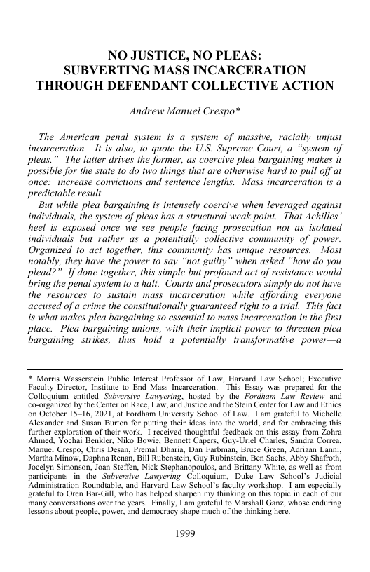 NO JUSTICE, NO PLEA! SUBVERTING MASS INCARCERATION THROUGH DEFENDANT COLLECTIVE ACTION  Andrew Manuel Crespo®  The American penal system is a system of massive, racially unjust incarceration. It is also, 10 quote the US. Supreme Court, a “system of pleas.” The latter drives the former, as coercive plea bargaining makes it possible for the state 10 do two things that are otherwise hard to pull off at once:  increase convictions and sentence lengths. Mass incarceration is a predictable result,  But while plea bargaining is intensely coercive when leveraged against individuals, the system of pleas has a structural weak point. That Achilles’ heel is exposed once we sce people facing prosecution not as isolated individuals but rather as a potentially collective community of power. Organized 10 act together, this community has unique resources. Most they have the power 1o say “not guilty” when asked “how do you plead?” " If done together, this simple but profound act of resistance would bring the penal system 1o a halt. Courts and prosecutors simply do not have the resources 1o sustain mass incarceration while affording everyone accused of a crime the constitutionally guaranteed right 10 a trial. This fact is what makes plea bargaining so essential to mass incarceration in the first place. Plea bargaining unions, with their implicit power to threaten plea bargaining  strikes, thus hold a potentially transformative power—a  * Morris Wasserstein Public Interest Professor of Law, Harvard Law School; Executive Faculty Director, Instiute 0 End Mass Incarceration. This Essay was prepared for the Colloquium enitled Subversive Lawyering, hosied by the Fordham Law Review and co-organized by the Center on Race, Law, and Jusice and the Stein Center for Law and Edhics on October 15-16, 2021, at Fordham University School of Luw. I am grateful (o Michelle Alexander and Susan Burton for puttng their ideas into the world, and for embracing this Turther exploration of their work. 1 reccived thoughttul feedback on this essay from Zohra Ahmed. Yochai Benkler, Niko Bowie, Bennett Capers, Guy-Uriel Charles, Sandra Corres, Manuel Crespo, Chris Desan, Premal Dharia, Dan Farbman, Bruce reen, Adsiaan Lanni, Martha Minow, Daphna Renan, Bill Rubenstein, Guy Rubinstein, Ben Sachs, Abby Shafroth, Jocelyn Simonson, Joan Steffen, Nick Stephanopoulos, and Brittany White, as well s from participants in the Subversive Lawyering Colloquium, Duke Law School’s Judicial Administration Rounduable, and Harvard Law School’s fculy workshop. 1 am especially grateful 0 Oren Bar-Gill, who has helped sharpen m thinking on this topic in each of our many conversations over the years. Finall, | am grateful to Marshall Ganz, whose enduring lessons about peaple, power, and democracy shape much of the thinking here  1999 